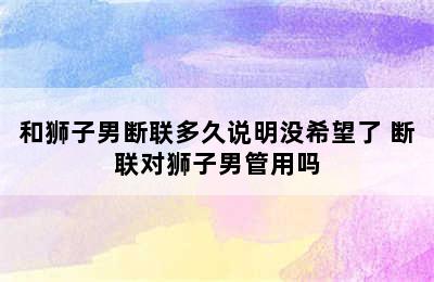 和狮子男断联多久说明没希望了 断联对狮子男管用吗